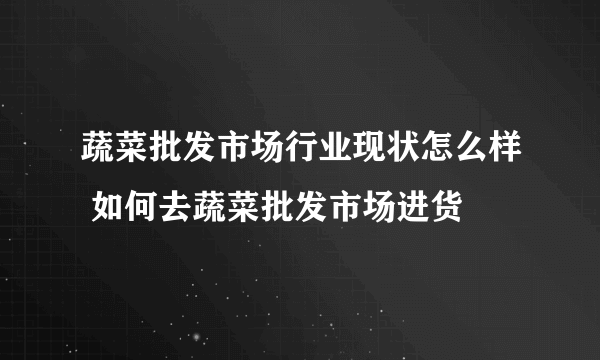 蔬菜批发市场行业现状怎么样 如何去蔬菜批发市场进货