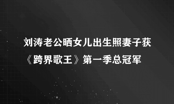 刘涛老公晒女儿出生照妻子获《跨界歌王》第一季总冠军