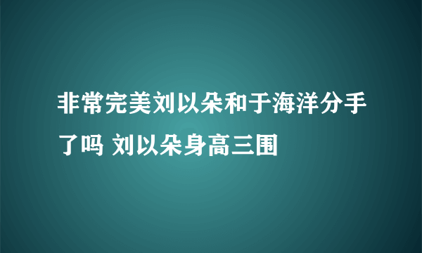 非常完美刘以朵和于海洋分手了吗 刘以朵身高三围