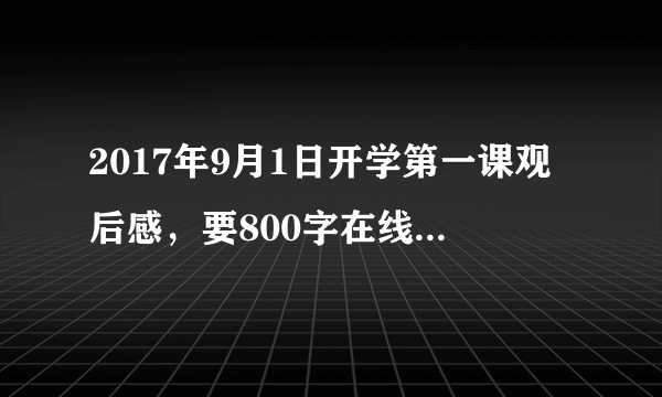 2017年9月1日开学第一课观后感，要800字在线等，急需