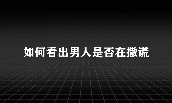 如何看出男人是否在撒谎