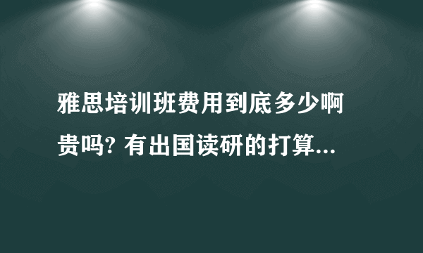 雅思培训班费用到底多少啊 贵吗? 有出国读研的打算，求有经验的哥哥姐姐