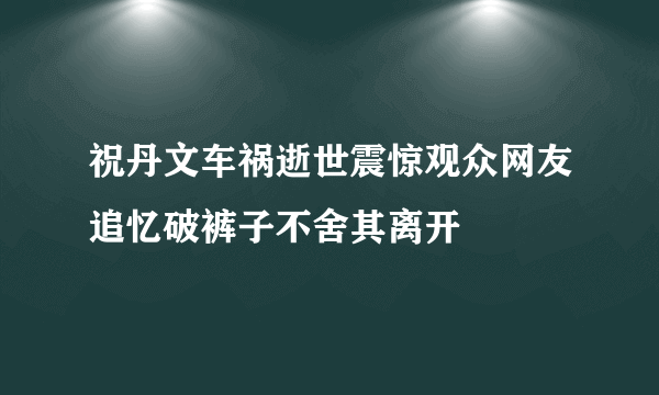 祝丹文车祸逝世震惊观众网友追忆破裤子不舍其离开