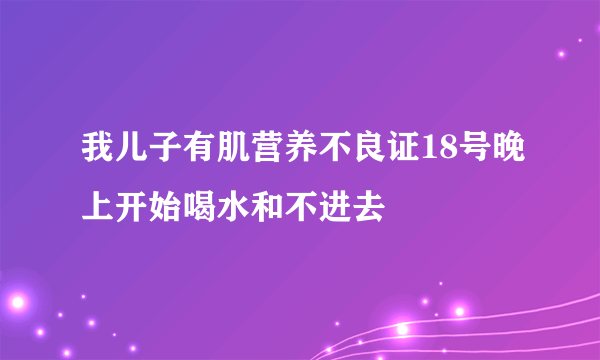 我儿子有肌营养不良证18号晚上开始喝水和不进去