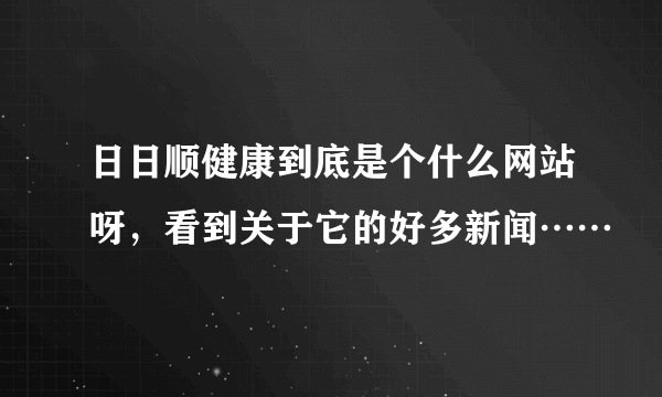 日日顺健康到底是个什么网站呀，看到关于它的好多新闻……