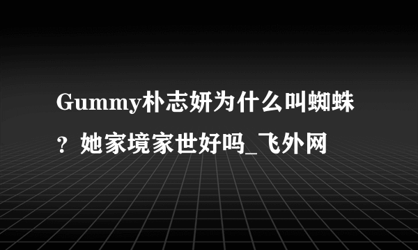 Gummy朴志妍为什么叫蜘蛛？她家境家世好吗_飞外网