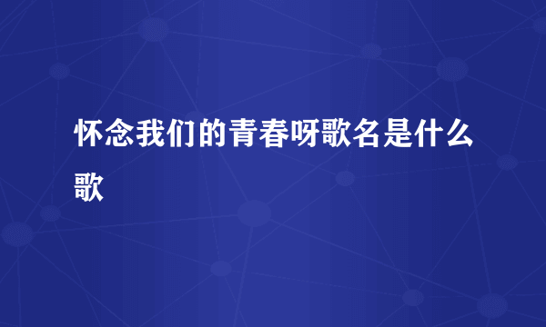 怀念我们的青春呀歌名是什么歌