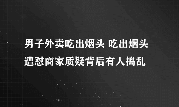 男子外卖吃出烟头 吃出烟头遭怼商家质疑背后有人捣乱