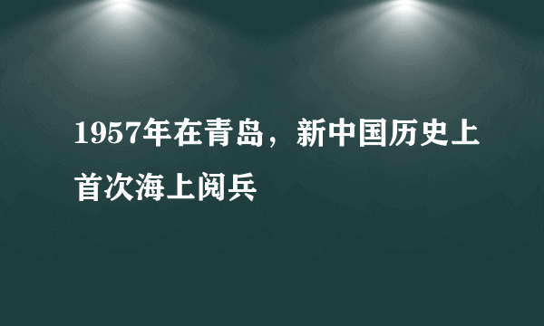 1957年在青岛，新中国历史上首次海上阅兵