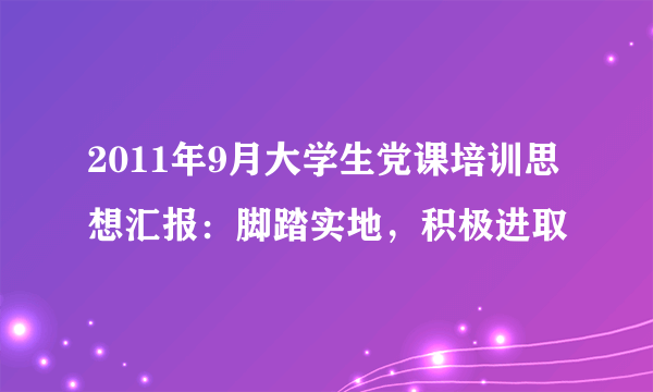 2011年9月大学生党课培训思想汇报：脚踏实地，积极进取