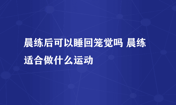 晨练后可以睡回笼觉吗 晨练适合做什么运动