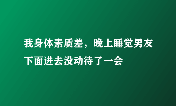 我身体素质差，晚上睡觉男友下面进去没动待了一会