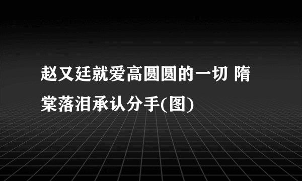 赵又廷就爱高圆圆的一切 隋棠落泪承认分手(图)