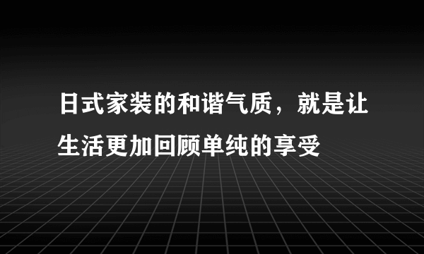 日式家装的和谐气质，就是让生活更加回顾单纯的享受