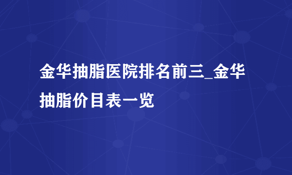 金华抽脂医院排名前三_金华抽脂价目表一览