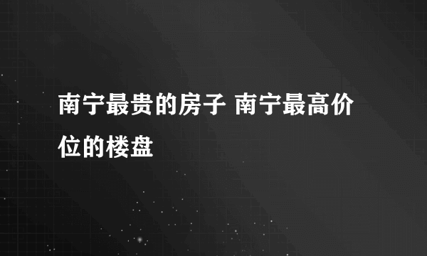 南宁最贵的房子 南宁最高价位的楼盘