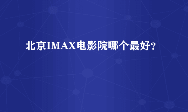 北京IMAX电影院哪个最好？