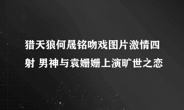 猎天狼何晟铭吻戏图片激情四射 男神与袁姗姗上演旷世之恋