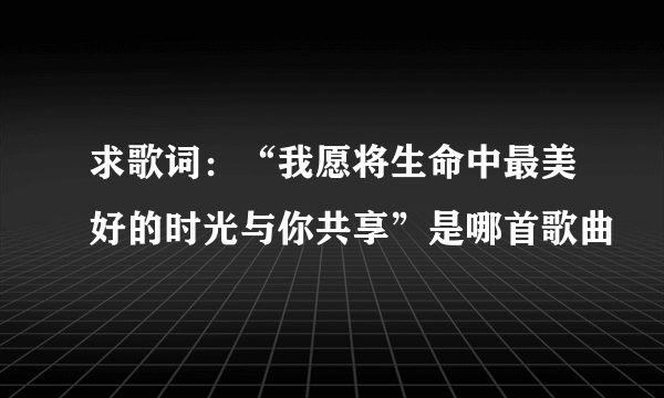 求歌词：“我愿将生命中最美好的时光与你共享”是哪首歌曲