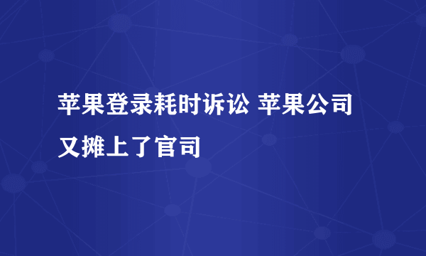 苹果登录耗时诉讼 苹果公司又摊上了官司