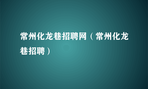 常州化龙巷招聘网（常州化龙巷招聘）