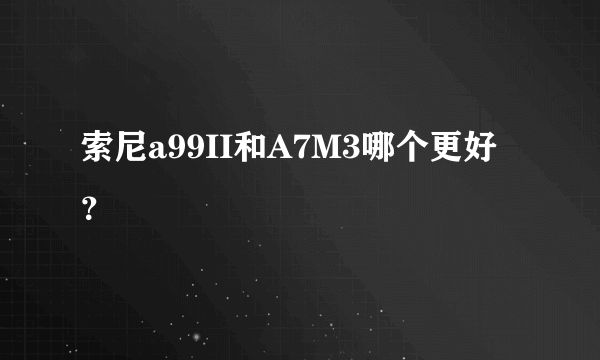 索尼a99II和A7M3哪个更好？