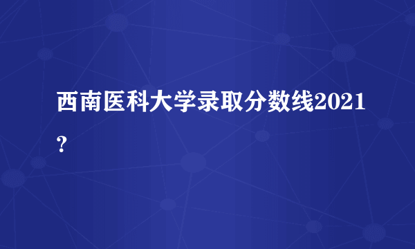 西南医科大学录取分数线2021？