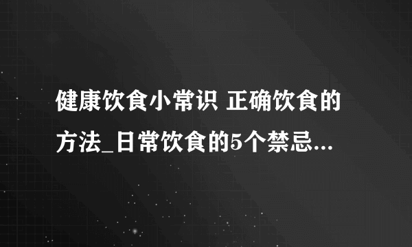 健康饮食小常识 正确饮食的方法_日常饮食的5个禁忌_如何正确健康饮食