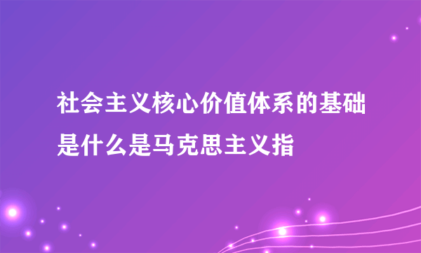 社会主义核心价值体系的基础是什么是马克思主义指