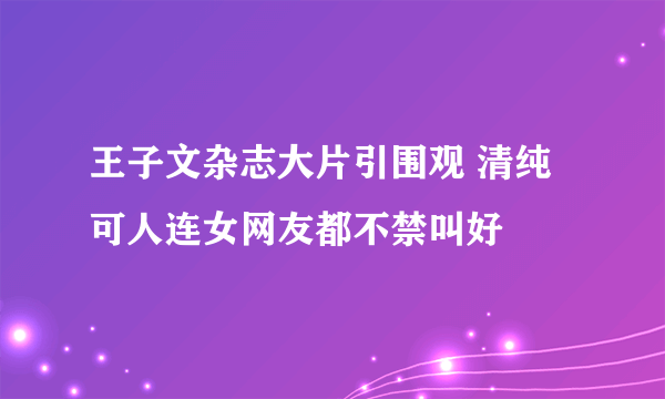 王子文杂志大片引围观 清纯可人连女网友都不禁叫好