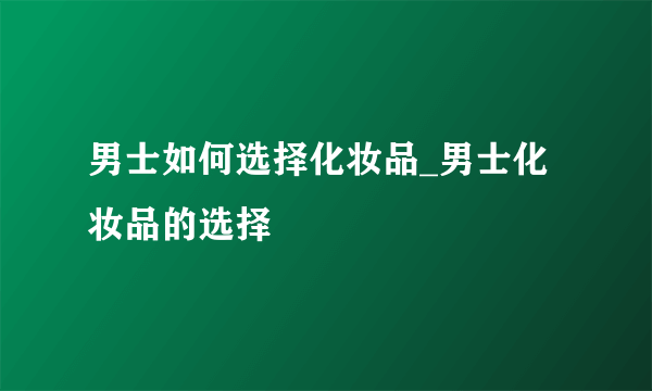 男士如何选择化妆品_男士化妆品的选择