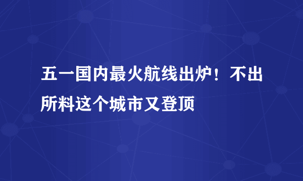 五一国内最火航线出炉！不出所料这个城市又登顶