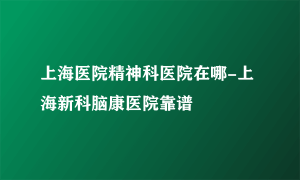 上海医院精神科医院在哪-上海新科脑康医院靠谱