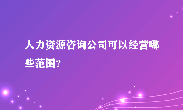 人力资源咨询公司可以经营哪些范围？