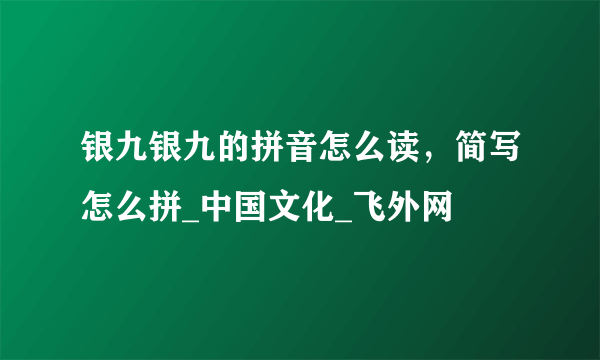 银九银九的拼音怎么读，简写怎么拼_中国文化_飞外网