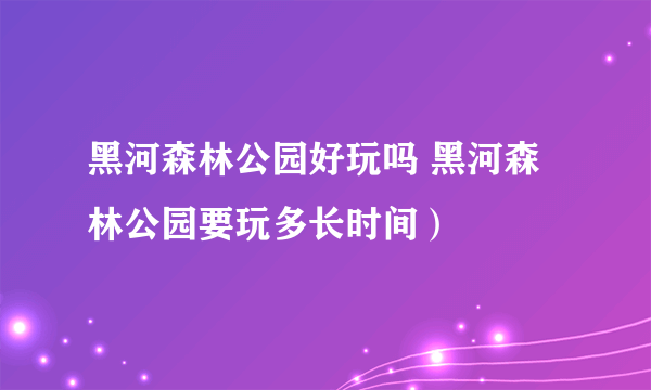 黑河森林公园好玩吗 黑河森林公园要玩多长时间）