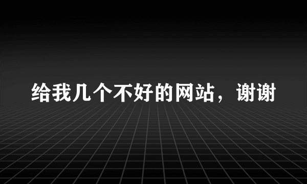 给我几个不好的网站，谢谢