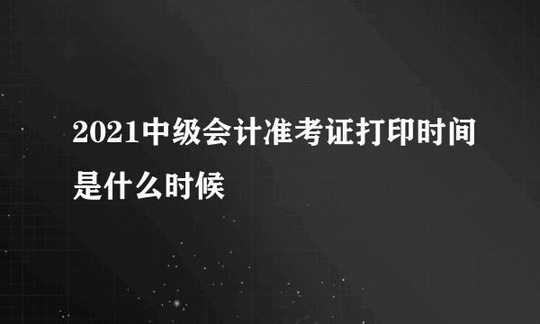 2021中级会计准考证打印时间是什么时候