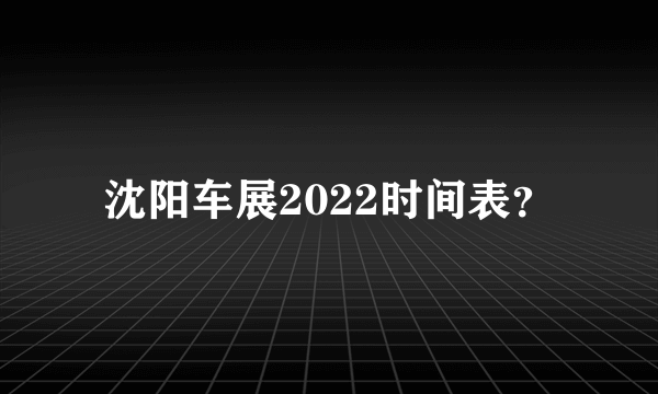 沈阳车展2022时间表？