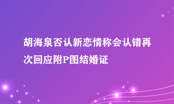 胡海泉否认新恋情称会认错再次回应附P图结婚证