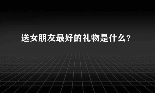 送女朋友最好的礼物是什么？