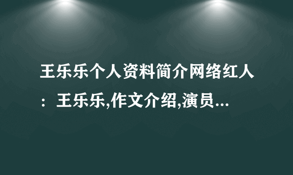 王乐乐个人资料简介网络红人：王乐乐,作文介绍,演员——王乐乐_飞外网