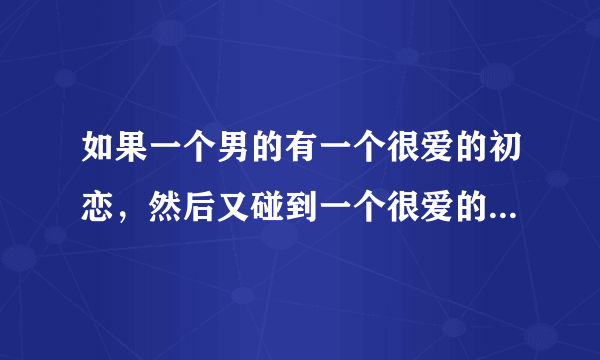 如果一个男的有一个很爱的初恋，然后又碰到一个很爱的现女友，都因为家庭原因分手了？