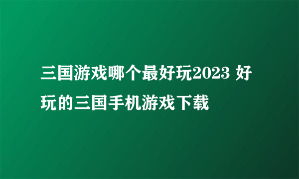 三国游戏哪个最好玩2023 好玩的三国手机游戏下载