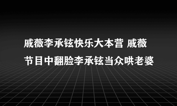 戚薇李承铉快乐大本营 戚薇节目中翻脸李承铉当众哄老婆