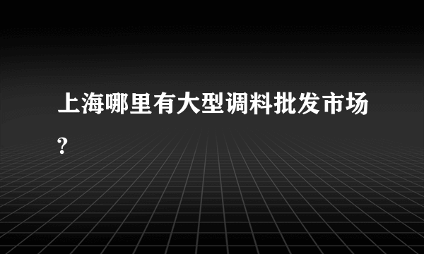 上海哪里有大型调料批发市场?