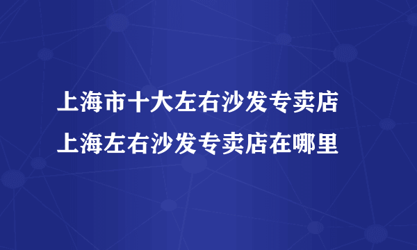 上海市十大左右沙发专卖店 上海左右沙发专卖店在哪里