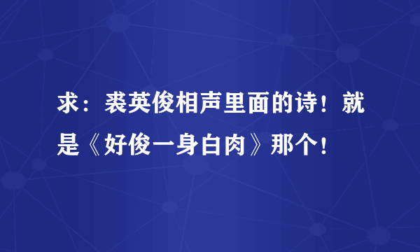 求：裘英俊相声里面的诗！就是《好俊一身白肉》那个！