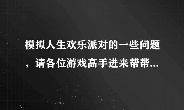 模拟人生欢乐派对的一些问题，请各位游戏高手进来帮帮我！谢谢！