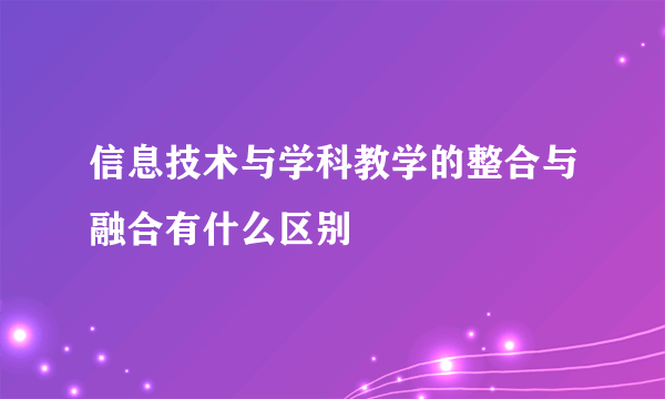 信息技术与学科教学的整合与融合有什么区别